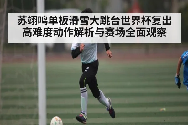 苏翊鸣单板滑雪大跳台世界杯复出 高难度动作解析与赛场全面观察